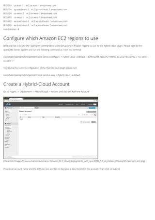 REGION us-east-1 ec2.us-east-1.amazonaws.com
REGION ap-northeast-1 ec2.ap-northeast-1.amazonaws.com
REGION us-west-2 ec2.us-west-2.amazonaws.com
REGION us-west-1 ec2.us-west-1.amazonaws.com
REGION ap-southeast-1 ec2.ap-southeast-1.amazonaws.com
REGION ap-southeast-2 ec2.ap-southeast-2.amazonaws.com
root@debian:~#
Configure which Amazon EC2 regions to use
Best practice is to use the 'openqrm' commandline util to setup which Amazon regions to use for the hybrid-cloud plugin. Please login to the
openQRM Server system and run the following command as 'root' in a terminal:
/usr/share/openqrm/bin/openqrm boot-service configure -n hybrid-cloud -a default -k OPENQRM_PLUGIN_HYBRID_CLOUD_REGIONS -v "eu-west-1,
us-west-1"
To (re)view the current configuration of the Hybrid-Cloud plugin please run:
/usr/share/openqrm/bin/openqrm boot-service view -n hybrid-cloud -a default
(/fileadmin/Images/Documentation/Automated_Amazon_EC2_Cloud_deployments_with_openQRM_5.1_on_Debian_Wheezy/03-openqrm-ec2.png)
Create a Hybrid-Cloud Account
Go to Plugins -> Deployment -> Hybrid-Cloud -> Actions and click on 'Add new Account'
Provide an account name and the AWS Access and Secret Key plus a description for the account. Then click on submit.
 