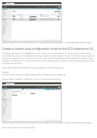 (/fileadmin/Images/Documentation/Automated_Amazon_EC2_Cloud_deployments_with_openQRM_5.1_on_Debian_Wheezy/09-openqrm-ec2.png)
(/fileadmin/Images/Documentation/Automated_Amazon_EC2_Cloud_deployments_with_openQRM_5.1_on_Debian_Wheezy/10-openqrm-ec2.png)
Create a custom auto-configuration script to the EC2 Instance on S3
The integration with Amazon EC2 in openQRM allows to attach a custom script to a starting Instance. The Instance is then running this script on
system startup. This can be used in combination with the Puppet integration to fully pre-configure an Instance in EC2. The easiest way to create such
a custom auto-configuration script is to use the S3 action in the account overview. This provides you with a File-Manager for S3 and allows to easily
upload files to S3. Those files, if set to 'public-read' permission is directly available via http. As an example we create a small bash-script which actually
just outputs some text to a file.
On your Desktop create a new file named 'my-custom-auto-configure.sh' with the following content:
#!/bin/bash
echo "Here custom commands are running on instance startup" > /tmp/my-custom-auto-configure.log
Now go to Plugins -> Deployment -> Hybrid-Cloud -> Actions -> S3 and create a new S3 bucket.
Click on 'Files in bucket' to list the files in the bucket.
 