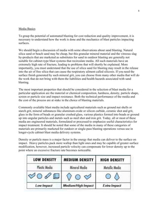 8
Media Basics
To grasp the potential of automated blasting for cost reduction and quality improvement, it is
necessary to understand how the work is done and the mechanics of blast particles impacting
surfaces.
We should begin a discussion of media with some observations about sand blasting. Natural
silica sand or beach sand may be cheap, but this granular mineral material and the vitreous slag
by-products that are marketed as substitutes for sand in outdoor blasting are generally not
suitable for cabinet-type blast systems that recirculate media. All such materials have an
extremely high rate of fracture, leading to problems that will shortly be explained. More
importantly, you must understand that the use of silica sand for blasting may result in the release
into the air of free silica that can cause the respiratory ailment called silicosis. If you need the
surface finish generated by such mineral grit, you can choose from many other media that will do
the work that do not bring with them the liabilities and health hazards associated with sand
blasting.
The most important properties that should be considered in the selection of blast media for a
particular application are the material or chemical composition, hardness, density, particle shape,
screen or particle size and impact resistance. Both the technical performance of the media and
the cost of the process are at stake in the choice of blasting materials.
Commonly available blast media include agricultural materials such as ground nut shells or
starch grit, mineral substances like aluminum oxide or silicon carbide, ceramic shot and grit,
glass in the form of beads or granular crushed glass, various plastics formed into beads or ground
up into angular particles and metals such as steel shot and iron grit. Today, all or most of these
media are engineered materials, formulated or processed to emphasize useful characteristics for
impact treatment. It should be noted that some of the media in many of these categories of
materials are primarily marketed for outdoor or single-pass blasting operations versus use in
longer-cycle cabinet blast media delivery systems.
Density or particle mass is a major factor in the energy that media can deliver to the surface on
impact. Heavy particles pack more wallop than light ones and may be capable of greater surface
modification, however, increased particle velocity can compensate for lower density up to the
point where an excessive fracture rate becomes noticeable.
 