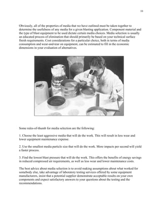 10
Obviously, all of the properties of media that we have outlined must be taken together to
determine the usefulness of any media for a given blasting application. Component material and
the type of blast equipment to be used dictate certain media choices. Media selection is usually
an educated process of elimination that should primarily be based on your technical surface
finish requirements. Cost considerations for a particular choice, both in terms of media
consumption and wear-and-tear on equipment, can be estimated to fill in the economic
dimensions in your evaluation of alternatives.
Some rules-of-thumb for media selection are the following:
1. Choose the least aggressive media that will do the work. This will result in less wear and
lower equipment maintenance expense.
2. Use the smallest media particle size that will do the work. More impacts per second will yield
a faster process.
3. Find the lowest blast pressure that will do the work. This offers the benefits of energy savings
in reduced compressed air requirements, as well as less wear and lower maintenance costs.
The best advice about media selection is to avoid making assumptions about what worked for
somebody else, take advantage of laboratory testing services offered by some equipment
manufacturers, insist that a potential supplier demonstrate acceptable results on your own
components and expect satisfactory answers to your questions about the testing and the
recommendations.
 