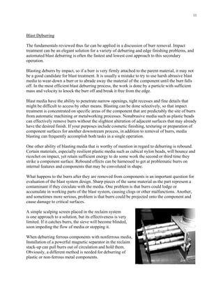 11
Blast Deburring
The fundamentals reviewed thus far can be applied in a discussion of burr removal. Impact
treatment can be an elegant solution for a variety of deburring and edge finishing problems, and
automated blast deburring is often the fastest and lowest cost approach to this secondary
operation.
Blasting deburrs by impact, so if a burr is very firmly attached to the parent material, it may not
be a good candidate for blast treatment. It is usually a mistake to try to use harsh abrasive blast
media to wear-down a burr or to abrade away the material of the component until the burr falls
off. In the most efficient blast deburring process, the work is done by a particle with sufficient
mass and velocity to knock the burr off and break it free from the edge.
Blast media have the ability to penetrate narrow openings, tight recesses and fine details that
might be difficult to access by other means. Blasting can be done selectively, so that impact
treatment is concentrated on specific areas of the component that are predictably the site of burrs
from automatic machining or metalworking processes. Nonabrasive media such as plastic beads
can effectively remove burrs without the slightest alteration of adjacent surfaces that may already
have the desired finish. If your purposes include cosmetic finishing, texturing or preparation of
component surfaces for another downstream process, in addition to removal of burrs, media
blasting can frequently accomplish both tasks in a single operation.
One other ability of blasting media that is worthy of mention in regard to deburring is rebound.
Certain materials, especially resilient plastic media such as cubical nylon beads, will bounce and
ricochet on impact, yet retain sufficient energy to do some work the second or third time they
strike a component surface. Rebound effects can be harnessed to get at problematic burrs on
internal features and components that may be convoluted in shape.
What happens to the burrs after they are removed from components is an important question for
evaluation of the blast system design. Sharp pieces of the same material as the part represent a
contaminant if they circulate with the media. One problem is that burrs could lodge or
accumulate in working parts of the blast system, causing clogs or other malfunctions. Another,
and sometimes more serious, problem is that burrs could be projected onto the component and
cause damage to critical surfaces.
A simple scalping screen placed in the reclaim system
is one approach to a solution, but its effectiveness is very
limited. If it catches burrs, the sieve will become blinded,
soon impeding the flow of media or stopping it.
When deburring ferrous components with nonferrous media,
Installation of a powerful magnetic separator in the reclaim
stack-up can pull burrs out of circulation and hold them.
Obviously, a different method is needed for deburring of
plastic or non-ferrous metal components.
 