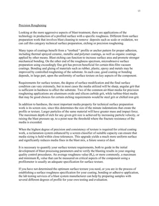 13
Precision Roughening
Looking at the more aggressive aspects of blast treatment, there are applications of the
technology in production of a profiled surface with a specific roughness. Different from surface
preparation work that involves blast cleaning to remove deposits such as scale or oxidation, we
can call this category technical surface preparation, etching or precision roughening.
Many types of coatings benefit from a “toothed “ profile or anchor pattern for proper adhesion,
including thermal sprayed ceramic, metallic and polymer coatings, as well as organic coatings
applied by other means. Blast etching can function to increase surface area and promote stronger
mechanical bonding. On the other end of the roughness spectrum, microabrasive surface
preparation using exceedingly fine grit has proven beneficial for certain thin-film vacuum
coatings. Bonding and gluing of materials such as rubber, plastic, epoxy and metals may be
improved by controlled roughening of the substrate. In each case, good coating or bonding
depends, in large part, upon the uniformity of surface texture on key aspects of the component.
Requirements for surface texture, the degree of surface modification and the final surface
condition can vary extremely, but in most cases the media utilized will be sharp, angular grit that
is sufficient in hardness to affect the substrate. Two of the common air-blast media for precision
roughening applications are aluminum oxide and silicon carbide grit, while turbine-blast media
that may be good choices for certain etching requirements would be steel grit or chilled iron grit.
In addition to hardness, the most important media property for technical surface preparation
work is its screen size, since this determines the size of the minute indentations that create the
profile or texture. Larger particles of the same material will have greater mass and impact force.
The maximum depth of etch for any given grit size is achieved by increasing particle velocity, or
raising the blast pressure up, to a point near the threshold where the fracture resistance of the
media is exceeded.
When the highest degree of precision and consistency of texture is required for critical coating
work, a reclamation system enhanced by a screen classifier of suitable capacity can ensure that
media sizing is held within close tolerances. This upgrade yields a much more uniform surface
and significantly reduces media fines in the blast mix, a future source of dust.
It is necessary to quantify your surface texture requirements, both to guide in the initial
development of blast processing parameters and to verify the blasting results in your ongoing
quality control procedures. An average roughness value (Ra), or more commonly, a maximum
and minimum Ra value that can be measured on critical aspects of the component using a
profilometer is usually an adequate specification for surface texture.
If you have not determined the optimum surface texture you need, or you are in the process of
establishing a surface roughness specification for your coating, bonding or adhesive application,
the lab testing services of a blast system manufacturer can help by preparing samples with
several different degrees of profile for your own testing and evaluation.
 