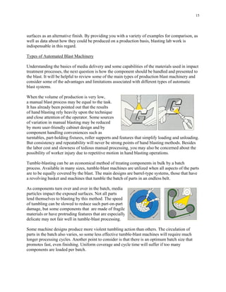 15
surfaces as an alternative finish. By providing you with a variety of examples for comparison, as
well as data about how they could be produced on a production basis, blasting lab work is
indispensable in this regard.
Types of Automated Blast Machinery
Understanding the basics of media delivery and some capabilities of the materials used in impact
treatment processes, the next question is how the component should be handled and presented to
the blast. It will be helpful to review some of the main types of production blast machinery and
consider some of the advantages and limitations associated with different types of automatic
blast systems.
When the volume of production is very low,
a manual blast process may be equal to the task.
It has already been pointed out that the results
of hand blasting rely heavily upon the technique
and close attention of the operator. Some sources
of variation in manual blasting may be reduced
by more user-friendly cabinet design and by
component handling conveniences such as
turntables, part-holding fixtures, roller supports and features that simplify loading and unloading.
But consistency and repeatability will never be strong points of hand blasting methods. Besides
the labor cost and slowness of tedious manual processing, you may also be concerned about the
possibility of worker injury due to repetitive motion in hand blasting operations.
Tumble-blasting can be an economical method of treating components in bulk by a batch
process. Available in many sizes, tumble-blast machines are utilized when all aspects of the parts
are to be equally covered by the blast. The main designs are barrel-type systems, those that have
a revolving basket and machines that tumble the batch of parts in an endless belt.
As components turn over and over in the batch, media
particles impact the exposed surfaces. Not all parts
lend themselves to blasting by this method. The speed
of tumbling can be slowed to reduce such part-on-part
damage, but some components that are made of fragile
materials or have protruding features that are especially
delicate may not fair well in tumble-blast processing.
Some machine designs produce more violent tumbling action than others. The circulation of
parts in the batch also varies, so some less effective tumble-blast machines will require much
longer processing cycles. Another point to consider is that there is an optimum batch size that
promotes fast, even finishing. Uniform coverage and cycle time will suffer if too many
components are loaded per batch.
 