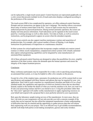 18
can be replaced by a single touch-screen panel. Control functions are represented graphically on
a color screen that presents multiple levels of touch-and-select displays configured according to
the preferences of the customer.
The touch-screen HMI is less complicated for operators, yet offers enhanced control functions.
Prompts and text instructions can appear in the user’s language. The interface allows convenient
direct entry of motion control data in the PLC. Access to input screens may be restricted to
authorized persons by password protection. During normal automatic operation, the screen can
display real-time process information. Fault indications can be signaled on the touch-screen
panel by a warning message as well as other alarms. Text data on faults, as well as corrective
instructions, can be programmed to appear on-screen when the attendant responds.
Touch-screen controls can also support machine maintenance routines and acquisition of
production data. For example, after a preset number of hours of blasting, it can display
instructions for performance of inspections or a maintenance checklist.
In blast systems for critical applications that incorporate complex multiple-axis motion control
routines or robotic nozzle manipulation, computerized control systems with virtually unlimited
data capture and programming capabilities can be integrated by some manufacturers of
automated blast equipment.
All of these advanced control functions are designed to reduce the possibilities for error, simplify
operation of the blast system, reduce the demands upon the human operators and ensure the
integrity of the impact treatment process.
Conclusion
Many conference participants may be responsible for or take a role in specifying and purchasing
an automated blast system, so it may be helpful to offer a few remarks on the process.
Except for a few of the simplest types, automatics for production use will be custom built to your
specifications and equipped with those features and options that may be required for your own
application. Don't look at such a machine in a manufacturer's brochure and think of it as a fixed
standard model, the capabilities and capacities of which are limited to those that are described.
Instead, explain to the builder the details of what you want the machine to do, how you want it to
fit into your processing routines and how you intend to use it. Using this procedure rather than
the "shoe store" approach will enable worthy manufacturers to apply engineering resources on
your behalf and respond with a proposal that is more perfectly tailored to your requirements.
Rely upon the laboratory sample testing services of the manufacturer. In most cases, they are
free. Lab trials on your components will not only provide you with a concrete example of the
results that can be expected, but also afford the equipment manufacturer a better understanding
of difficulties that may be entailed and the opportunity to gather process data that will inform
their engineering work on your project. This is an efficient way to get reliable recommendations,
and lab work helps both parties avoid making assumptions, guesses and costly mistakes.
 