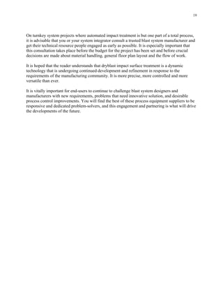 19
On turnkey system projects where automated impact treatment is but one part of a total process,
it is advisable that you or your system integrator consult a trusted blast system manufacturer and
get their technical resource people engaged as early as possible. It is especially important that
this consultation takes place before the budget for the project has been set and before crucial
decisions are made about material handling, general floor plan layout and the flow of work.
It is hoped that the reader understands that dryblast impact surface treatment is a dynamic
technology that is undergoing continued development and refinement in response to the
requirements of the manufacturing community. It is more precise, more controlled and more
versatile than ever.
It is vitally important for end-users to continue to challenge blast system designers and
manufacturers with new requirements, problems that need innovative solution, and desirable
process control improvements. You will find the best of these process equipment suppliers to be
responsive and dedicated problem-solvers, and this engagement and partnering is what will drive
the developments of the future.
 