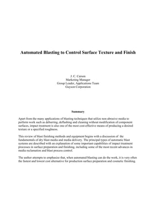 Automated Blasting to Control Surface Texture and Finish
J. C. Carson
Marketing Manager
Group Leader, Applications Team
Guyson Corporation
Summary
Apart from the many applications of blasting techniques that utilize non-abrasive media to
perform work such as deburring, deflashing and cleaning without modification of component
surfaces, impact treatment is also one of the most cost-effective means of producing a desired
texture or a specified roughness.
This review of blast finishing methods and equipment begins with a discussion of the
fundamentals of dry blast media and media delivery. The principal types of automatic blast
systems are described with an explanation of some important capabilities of impact treatment
processes in surface preparation and finishing, including some of the most recent advances in
media reclamation and blast process control.
The author attempts to emphasize that, when automated blasting can do the work, it is very often
the fastest and lowest cost alternative for production surface preparation and cosmetic finishing.
 