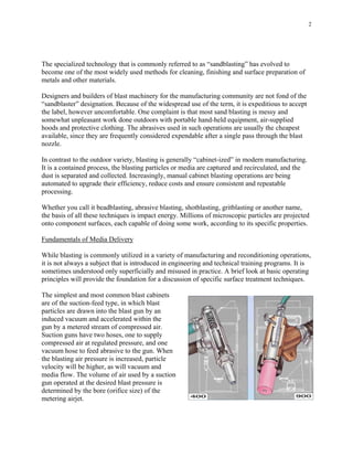 2
The specialized technology that is commonly referred to as “sandblasting” has evolved to
become one of the most widely used methods for cleaning, finishing and surface preparation of
metals and other materials.
Designers and builders of blast machinery for the manufacturing community are not fond of the
“sandblaster” designation. Because of the widespread use of the term, it is expeditious to accept
the label, however uncomfortable. One complaint is that most sand blasting is messy and
somewhat unpleasant work done outdoors with portable hand-held equipment, air-supplied
hoods and protective clothing. The abrasives used in such operations are usually the cheapest
available, since they are frequently considered expendable after a single pass through the blast
nozzle.
In contrast to the outdoor variety, blasting is generally “cabinet-ized” in modern manufacturing.
It is a contained process, the blasting particles or media are captured and recirculated, and the
dust is separated and collected. Increasingly, manual cabinet blasting operations are being
automated to upgrade their efficiency, reduce costs and ensure consistent and repeatable
processing.
Whether you call it beadblasting, abrasive blasting, shotblasting, gritblasting or another name,
the basis of all these techniques is impact energy. Millions of microscopic particles are projected
onto component surfaces, each capable of doing some work, according to its specific properties.
Fundamentals of Media Delivery
While blasting is commonly utilized in a variety of manufacturing and reconditioning operations,
it is not always a subject that is introduced in engineering and technical training programs. It is
sometimes understood only superficially and misused in practice. A brief look at basic operating
principles will provide the foundation for a discussion of specific surface treatment techniques.
The simplest and most common blast cabinets
are of the suction-feed type, in which blast
particles are drawn into the blast gun by an
induced vacuum and accelerated within the
gun by a metered stream of compressed air.
Suction guns have two hoses, one to supply
compressed air at regulated pressure, and one
vacuum hose to feed abrasive to the gun. When
the blasting air pressure is increased, particle
velocity will be higher, as will vacuum and
media flow. The volume of air used by a suction
gun operated at the desired blast pressure is
determined by the bore (orifice size) of the
metering airjet.
 