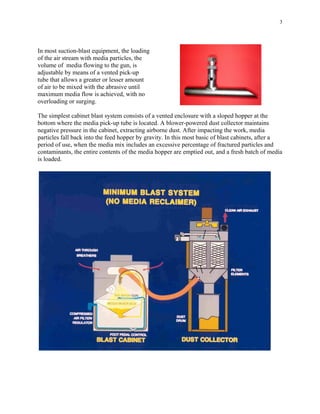 3
In most suction-blast equipment, the loading
of the air stream with media particles, the
volume of media flowing to the gun, is
adjustable by means of a vented pick-up
tube that allows a greater or lesser amount
of air to be mixed with the abrasive until
maximum media flow is achieved, with no
overloading or surging.
The simplest cabinet blast system consists of a vented enclosure with a sloped hopper at the
bottom where the media pick-up tube is located. A blower-powered dust collector maintains
negative pressure in the cabinet, extracting airborne dust. After impacting the work, media
particles fall back into the feed hopper by gravity. In this most basic of blast cabinets, after a
period of use, when the media mix includes an excessive percentage of fractured particles and
contaminants, the entire contents of the media hopper are emptied out, and a fresh batch of media
is loaded.
 