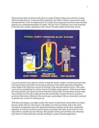 5
Direct pressure blast systems provide faster coverage of larger surface areas and more energy-
efficient media delivery. In pressure-blast equipment, the media is held in a pressurized vessel
and metered into a flow of compressed air in a single, heavy-gauge pressure hose where the blast
particles are accelerated throughout its length. The grit valve or metering valve at the head-end
of the blast hose enables adjustment of the volume of media loaded into the blast stream.
At a given pressure level, particle velocity exiting the nozzle is higher with direct pressure than
with suction-blast media delivery because acceleration of the media takes place through the
entire length of the blast hose, not just in the body of the blast gun and the nozzle. Thus, more
work can be accomplished in a shorter time by the higher-energy particles. With pressure-blast
the work typically goes about four times faster than suction-blast. Pressure-blast systems make
more efficient use of costly compressed air than suction-blast, because all the air is used to
accelerate blast media, whereas in the suction gun, a percentage of the air consumed is used just
to generate the vacuum for media pick-up.
With these advantages, you might wonder why anyone would choose suction-blast over direct
pressure media delivery. One reason is the higher cost of pressure-blast, both in the initial
investment in equipment and in the ongoing maintenance expense for the more complicated
apparatus. If a more economical suction system can quickly and easily do the work, it is not
reasonable to consider pressure blasting. Most people will buy pressure-blast only when they
truly need it for their particular cleaning, finishing or surface treatment application.
 