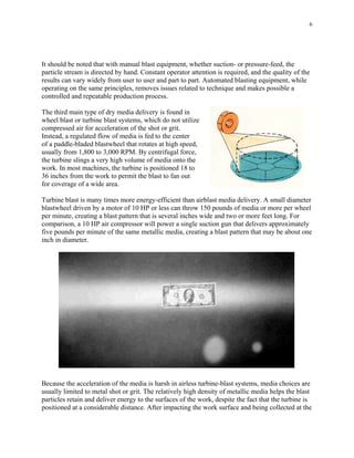 6
It should be noted that with manual blast equipment, whether suction- or pressure-feed, the
particle stream is directed by hand. Constant operator attention is required, and the quality of the
results can vary widely from user to user and part to part. Automated blasting equipment, while
operating on the same principles, removes issues related to technique and makes possible a
controlled and repeatable production process.
The third main type of dry media delivery is found in
wheel blast or turbine blast systems, which do not utilize
compressed air for acceleration of the shot or grit.
Instead, a regulated flow of media is fed to the center
of a paddle-bladed blastwheel that rotates at high speed,
usually from 1,800 to 3,000 RPM. By centrifugal force,
the turbine slings a very high volume of media onto the
work. In most machines, the turbine is positioned 18 to
36 inches from the work to permit the blast to fan out
for coverage of a wide area.
Turbine blast is many times more energy-efficient than airblast media delivery. A small diameter
blastwheel driven by a motor of 10 HP or less can throw 150 pounds of media or more per wheel
per minute, creating a blast pattern that is several inches wide and two or more feet long. For
comparison, a 10 HP air compressor will power a single suction gun that delivers approximately
five pounds per minute of the same metallic media, creating a blast pattern that may be about one
inch in diameter.
Because the acceleration of the media is harsh in airless turbine-blast systems, media choices are
usually limited to metal shot or grit. The relatively high density of metallic media helps the blast
particles retain and deliver energy to the surfaces of the work, despite the fact that the turbine is
positioned at a considerable distance. After impacting the work surface and being collected at the
 
