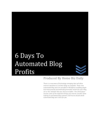 6 Days To
Automated Blog
Profits
        Produced By Home Biz Daily
        There is a new wave of technology emerging that will allow
        internet marketers to set their blogs on autopilot. These new
        automated blog tools are provided in Wordpress autoblog plugin
        tools that provide automatically generated content for your blog,
        set on the schedule that you choose to define. This white paper
        reviews some of the important things you need to consider when
        looking at automated blog solutions and how to decide which
        automated blog tool is best for you.
 