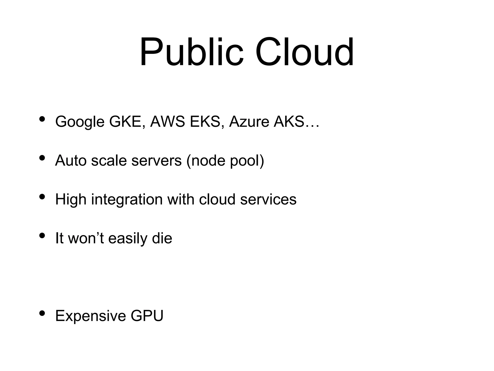 Public Cloud
• Google GKE, AWS EKS, Azure AKS…
• Auto scale servers (node pool)
• High integration with cloud services
• It won’t easily die
• Expensive GPU
 