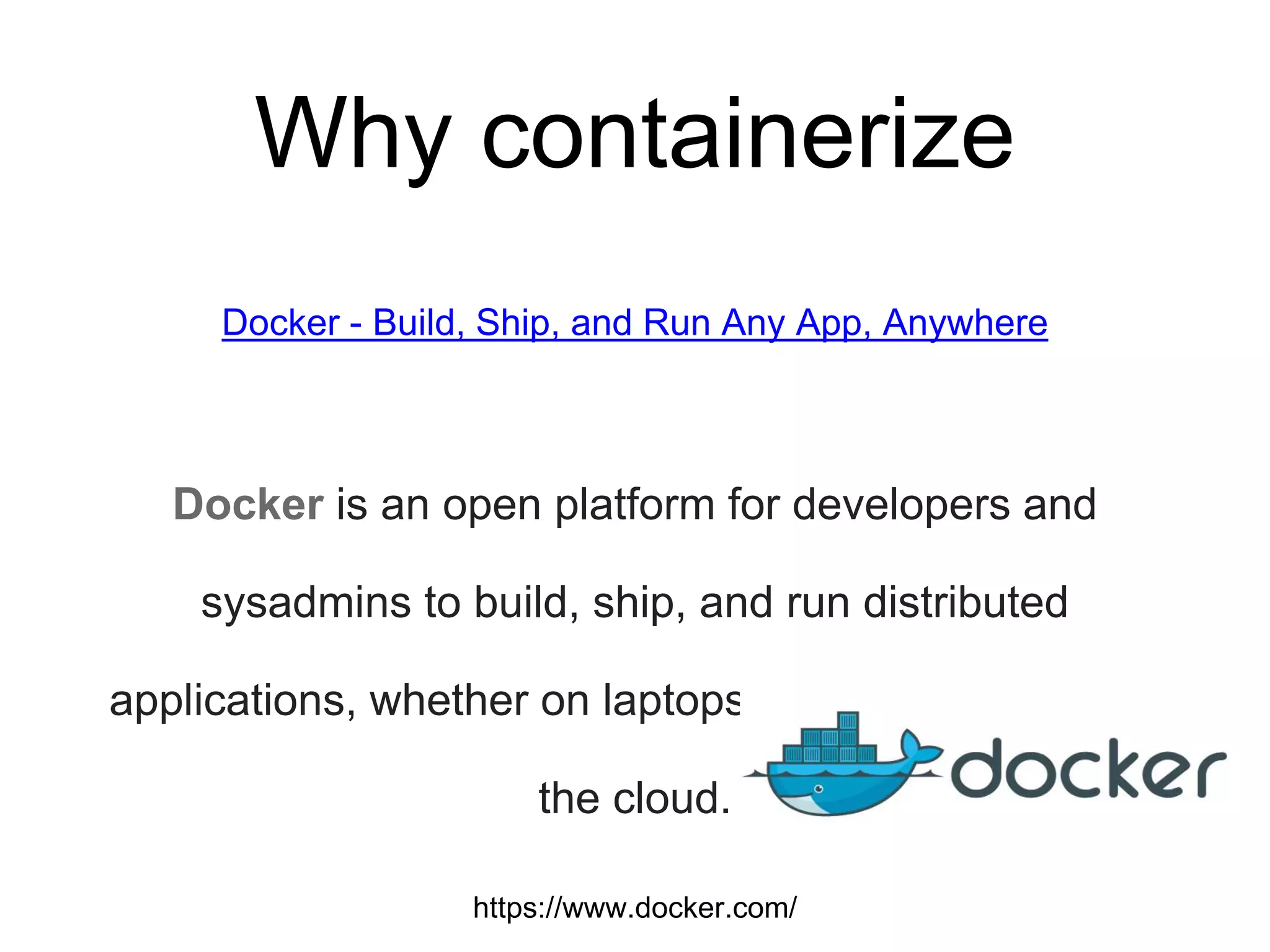 Why containerize
Docker - Build, Ship, and Run Any App, Anywhere
Docker is an open platform for developers and
sysadmins to build, ship, and run distributed
applications, whether on laptops, data center VMs, or
the cloud.
https://www.docker.com/
 