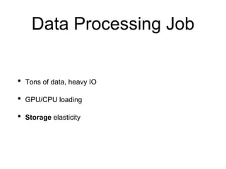 Data Processing Job
• Tons of data, heavy IO
• GPU/CPU loading
• Storage elasticity
 