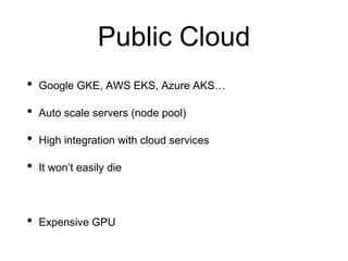 Public Cloud
• Google GKE, AWS EKS, Azure AKS…
• Auto scale servers (node pool)
• High integration with cloud services
• It won’t easily die
• Expensive GPU
 