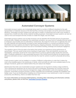 Automated Conveyor Systems
Automated conveyor systems are increasingly being used in a number of different industries for the safe
transportation of materials because of the fact that they minimize manual labor and at the same time improve
efficiency. Automated conveyor systems are quite easy to install in a warehouse and is also much simpler to
operate than a forklift and other similar material handling equipment. Automated conveyor systems can also be
used to move and transport all kinds of loads no matter the weight, size and shape.

Automated conveyor systems such as belt conveyors can be operated with the least amount of supervision
during all shifts, holidays and weekends. By using these conveyors, you save hours of valuable time lost owing
to employee unpunctuality and non-attendance. Furthermore, the scope for human error is relatively less and
the right materials and automatically conveyed to their intended locations in a smooth and efficient manner.
Automated conveyor systems are ideal for high frequency shipping schedules. Automated conveyor systems
help to minimize material and product loss due to inconsistent handling, breakage and employee negligence.

The repetitive nature of the job adds to the tedium that workers can experience during performance of
special tasks. This can cause human errors resulting in huge losses. If you are looking for accuracy and
repeatability, automation would be the most suited choice to produce optimal quality results time and time
again. Employee satisfaction is also guaranteed because of the comfort level provided by the ergonomically
designed automated conveyor systems that eliminate the need for workers to perform physically demanding
tasks.

A belt conveyor system can be installed in a number of different configurations in order that it makes the
most is the available space in the warehouse or facility, which provides you with more available space for the
storage of products, goods and material before they are ready to be shipped.

Warehouses that make use of automated conveyor systems are not required to employ a large workforce.
This is because the equipment can do most of the work of employees. Businesses can minimize costs and
save a lot of money on human resource management, wages, administration costs and employee training
programs. Automated conveyors provide a number of benefits that considerably outweigh the installation and
design costs. If you are thinking about installing one of these devices in your warehouse in order to increase
productivity and efficiency, there is no better time than now.

For more information on Conveyor Belt Systems, including other interesting and informative articles
and photos, please click on this link: Automated Conveyor Systems
 