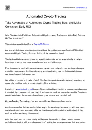 Downloaded from: justpaste.it/93f3y
Automated Crypto Trading
Take Advantage of Automated Crypto Trading Bots, and Make
Consistent Daily ROI
 
Who Else Wants to Profit from Automatized Cryptocurrency Trading and Make Daily Returns
On Your Investment?
 
This article was published first at CryptoDROI.com
 
Are you worried about investing in crypto without the guidance of a professional? Don’t be!
Automated Crypto Trading Bots can do the job for you and do it well.
 
The best part is they use programmed algorithms to make trades automatically, so all you
have to do is set up your parameters beforehand and let them go.
 
Plus, they can be used with any cryptocurrency coin on mostly all crypto trading exchanges
available, meaning you don’t have to worry about dedicating your portfolio entirely to one
crypto exchange if that scares you!
 
We all like to be able to do a lot of stuff. We often take pride in developing and using tools to
accomplish multiple tasks in our day-to-day offline activities.
 
Investing in a crypto trading tool is one of the most intelligent decisions you can make because
if you do it right, you can quit your day job and earn as much as you desire monthly. Countless
people have taken the same route and seen great returns. You can do it too!
 
Crypto Trading Technology has also moved forward because of our needs.
 
Any time we realize that we need a better way to do something, we come up with new ideas,
and when these ideas are reasonable, we develop and put them to the test to check if they
work as well as we thought they would.
 
After that, our ideas become a reality and become the new technology. I mean, you are
probably reading this with your phone and don’t realize that some years ago, that was just an
 