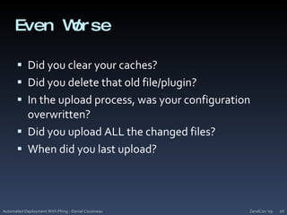 Even WorseDid you clear your caches?Did you delete that old file/plugin?In the upload process, was your configuration overwritten?Did you upload ALL the changed files?When did you last upload?ZendCon '09Automated Deployment With Phing - Daniel Cousineau10