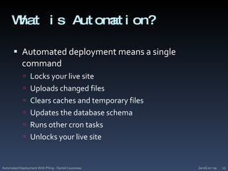 What is Automation?Automated deployment means a single commandLocks your live siteUploads changed filesClears caches and temporary filesUpdates the database schemaRuns other cron tasksUnlocks your live siteZendCon '09Automated Deployment With Phing - Daniel Cousineau15
