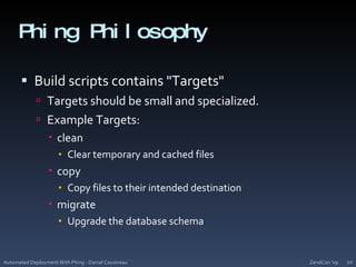 Phing PhilosophyBuild scripts contains "Targets"Targets should be small and specialized.Example Targets:cleanClear temporary and cached filescopyCopy files to their intended destinationmigrateUpgrade the database schemaZendCon '09Automated Deployment With Phing - Daniel Cousineau20