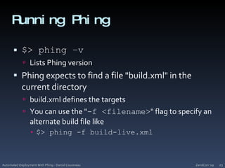 Running Phing$> phing –vLists Phing versionPhing expects to find a file "build.xml" in the current directorybuild.xml defines the targetsYou can use the "-f <filename>" flag to specify an alternate build file like$> phing -f build-live.xmlZendCon '09Automated Deployment With Phing - Daniel Cousineau23
