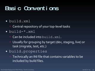 Basic Conventionsbuild.xmlCentral repository of your top-level tasksbuild-*.xmlCan be included into build.xml. Usually for grouping by target (dev, staging, live) or task (migrate, test, etc.)build.propertiesTechnically an INI file that contains variables to be included by build files.ZendCon '09Automated Deployment With Phing - Daniel Cousineau25