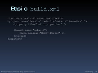 Basic build.xmlZendCon '09Automated Deployment With Phing - Daniel Cousineau26<?xml version="1.0" encoding="UTF-8"?><project name="ZendCon" default="default" basedir=".">    <property file="build.properties" />    <target name="default">        <echo message="Howdy World!" />    </target>       </project>