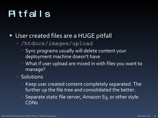PitfallsUser created files are a HUGE pitfall/htdocs/images/uploadSync programs usually will delete content your deployment machine doesn’t haveWhat if user upload are mixed in with files you want to manage?SolutionsKeep user created content completely separated. The further up the file tree and consolidated the better.Separate static file server, Amazon S3, or other style CDNsZendCon '09Automated Deployment With Phing - Daniel Cousineau31