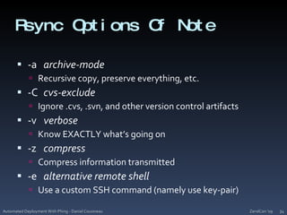 Rsync Options Of Note-a	archive-modeRecursive copy, preserve everything, etc.-C	cvs-excludeIgnore .cvs, .svn, and other version control artifacts-v	verboseKnow EXACTLY what’s going on-z	compressCompress information transmitted-e	alternative remote shellUse a custom SSH command (namely use key-pair)ZendCon '09Automated Deployment With Phing - Daniel Cousineau34