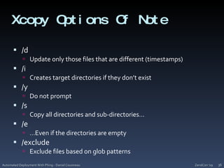 Xcopy Options Of Note/dUpdate only those files that are different (timestamps)/iCreates target directories if they don’t exist/yDo not prompt/sCopy all directories and sub-directories…/e…Even if the directories are empty	/excludeExclude files based on glob patternsZendCon '09Automated Deployment With Phing - Daniel Cousineau36