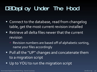 DBDeploy Under The HoodConnect to the database, read from changelog table, get the most current revision installedRetrieve all delta files newer that the current revisionRevision numbers are based off of alphabetic sorting, name your files accordinglyPull all the “UP” changes and concatenate them to a migration scriptUp to YOU to run the migration scriptZendCon '09Automated Deployment With Phing - Daniel Cousineau47