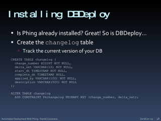 Installing DBDeployIs Phing already installed? Great! So is DBDeploy…Create the changelog tableTrack the current version of your DBZendCon '09Automated Deployment With Phing - Daniel Cousineau48CREATE TABLE changelog (    change_number BIGINT NOT NULL,    delta_set VARCHAR(10) NOT NULL,    start_dt TIMESTAMP NOT NULL,    complete_dt TIMESTAMP NULL,    applied_by VARCHAR(100) NOT NULL,    description VARCHAR(500) NOT NULL  );ALTER TABLE changelog  ADD CONSTRAINT Pkchangelog PRIMARY KEY (change_number, delta_set);