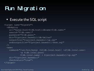 Run MigrationExecute the SQL scriptZendCon '09Automated Deployment With Phing - Daniel Cousineau52<target name="migrate">  <dbdeployurl="mysql:host=${db.host};dbname=${db.name}"userid="${db.user}"    password="${db.pass}"    dir="${project.basedir}/db/deltas"outputfile="${project.basedir}/up.sql"undooutputfile="${project.basedir}/down.sql"  />  <exec    command="/usr/bin/mysql -h${db.local.host} -u${db.local.user}             -p ${db.local.pass}             ${db.local.name} < ${project.basedir}/up.sql"    dir="${project.basedir}"checkreturn="true">  </target>