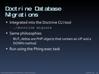 Doctrine Database MigrationsIntegrated into the Doctrine CLI tool./doctrine migrateSame philosophiesBUT, deltas are PHP objects that contain an UP and a DOWN methodRun using the Phing exec taskZendCon '09Automated Deployment With Phing - Daniel Cousineau54