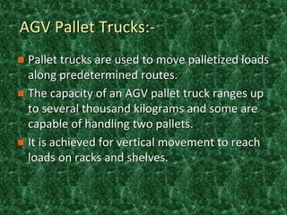 AGV Pallet Trucks:-
 Pallet trucks are used to move palletized loads
along predetermined routes.
 The capacity of an AGV pallet truck ranges up
to several thousand kilograms and some are
capable of handling two pallets.
 It is achieved for vertical movement to reach
loads on racks and shelves.
 