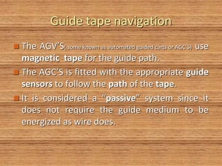 Guide tape navigation
 The AGV’S( some known as automated guided carts or AGC’S) use
magnetic tape for the guide path.
 The AGC’S is fitted with the appropriate guide
sensors to follow the path of the tape.
 It is considered a “passive” system since it
does not require the guide medium to be
energized as wire does.
 