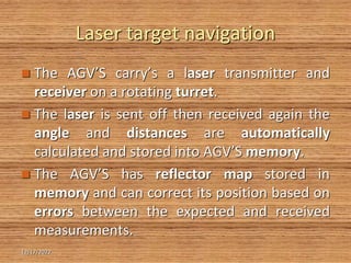 Laser target navigation
 The AGV’S carry’s a laser transmitter and
receiver on a rotating turret.
 The laser is sent off then received again the
angle and distances are automatically
calculated and stored into AGV’S memory.
 The AGV’S has reflector map stored in
memory and can correct its position based on
errors between the expected and received
measurements.
12/17/2022
 