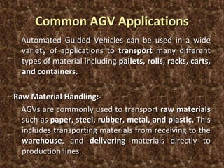 Common AGV Applications
Automated Guided Vehicles can be used in a wide
variety of applications to transport many different
types of material including pallets, rolls, racks, carts,
and containers.
Raw Material Handling:-
AGVs are commonly used to transport raw materials
such as paper, steel, rubber, metal, and plastic. This
includes transporting materials from receiving to the
warehouse, and delivering materials directly to
production lines.
 