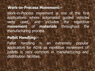 Work-in-Process Movement:-
Work-in-Process movement is one of the first
applications where automated guided vehicles
were used, and includes the repetitive
movement of materials throughout the
manufacturing process.
Pallet Handling:-
Pallet handling is an extremely popular
application for AGVs as repetitive movement of
pallets is very common in manufacturing and
distribution facilities.
 