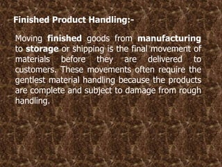 Finished Product Handling:-
Moving finished goods from manufacturing
to storage or shipping is the final movement of
materials before they are delivered to
customers. These movements often require the
gentlest material handling because the products
are complete and subject to damage from rough
handling.
 