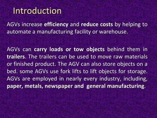 AGVs increase efficiency and reduce costs by helping to
automate a manufacturing facility or warehouse.
AGVs can carry loads or tow objects behind them in
trailers. The trailers can be used to move raw materials
or finished product. The AGV can also store objects on a
bed. some AGVs use fork lifts to lift objects for storage.
AGVs are employed in nearly every industry, including,
paper, metals, newspaper and general manufacturing.
Introduction
 