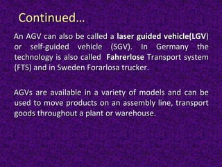 Continued…
An AGV can also be called a laser guided vehicle(LGV)
or self-guided vehicle (SGV). In Germany the
technology is also called Fahrerlose Transport system
(FTS) and in Sweden Forarlosa trucker.
AGVs are available in a variety of models and can be
used to move products on an assembly line, transport
goods throughout a plant or warehouse.
 