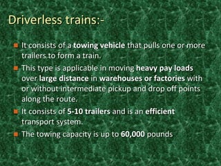 Driverless trains:-
 It consists of a towing vehicle that pulls one or more
trailers to form a train.
 This type is applicable in moving heavy pay loads
over large distance in warehouses or factories with
or without intermediate pickup and drop off points
along the route.
 It consists of 5-10 trailers and is an efficient
transport system.
 The towing capacity is up to 60,000 pounds
 