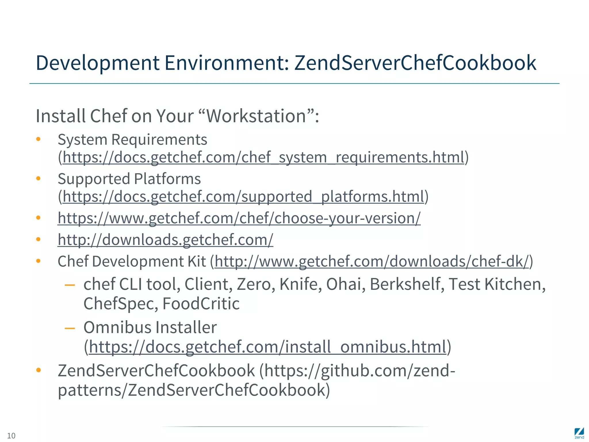 10 
Development Environment: ZendServerChefCookbook 
Install Chef on Your “Workstation”: 
• System Requirements 
(https://docs.getchef.com/chef_system_requirements.html) 
• Supported Platforms 
(https://docs.getchef.com/supported_platforms.html) 
• https://www.getchef.com/chef/choose-your-version/ 
• http://downloads.getchef.com/ 
• Chef Development Kit (http://www.getchef.com/downloads/chef-dk/) 
– chef CLI tool, Client, Zero, Knife, Ohai, Berkshelf, Test Kitchen, 
ChefSpec, FoodCritic 
– Omnibus Installer 
(https://docs.getchef.com/install_omnibus.html) 
• ZendServerChefCookbook (https://github.com/zend-patterns/ 
ZendServerChefCookbook) 
 