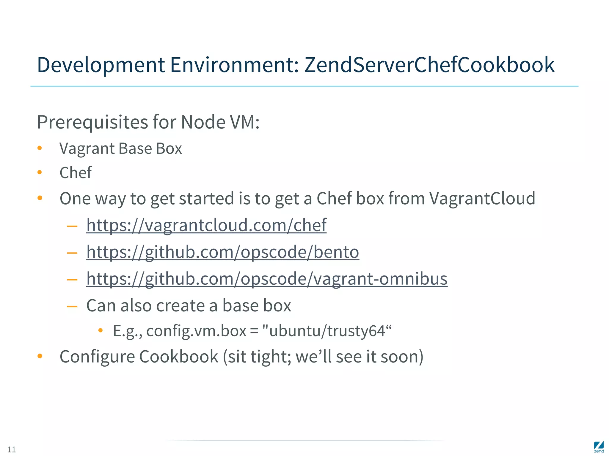 11 
Development Environment: ZendServerChefCookbook 
Prerequisites for Node VM: 
• Vagrant Base Box 
• Chef 
• One way to get started is to get a Chef box from VagrantCloud 
– https://vagrantcloud.com/chef 
– https://github.com/opscode/bento 
– https://github.com/opscode/vagrant-omnibus 
– Can also create a base box 
• E.g., config.vm.box = "ubuntu/trusty64“ 
• Configure Cookbook (sit tight; we’ll see it soon) 
 
