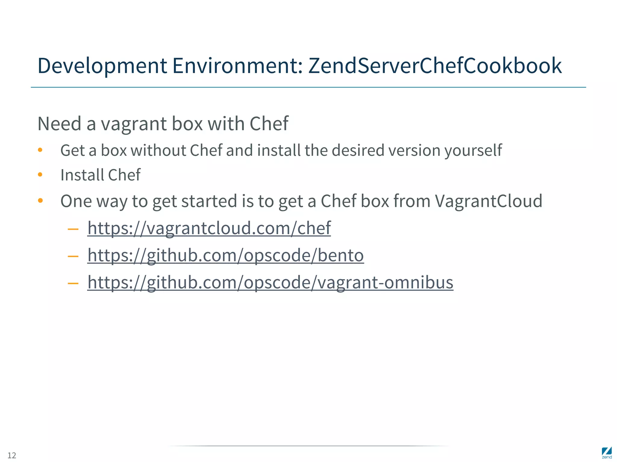 12 
Development Environment: ZendServerChefCookbook 
Need a vagrant box with Chef 
• Get a box without Chef and install the desired version yourself 
• Install Chef 
• One way to get started is to get a Chef box from VagrantCloud 
– https://vagrantcloud.com/chef 
– https://github.com/opscode/bento 
– https://github.com/opscode/vagrant-omnibus 
 