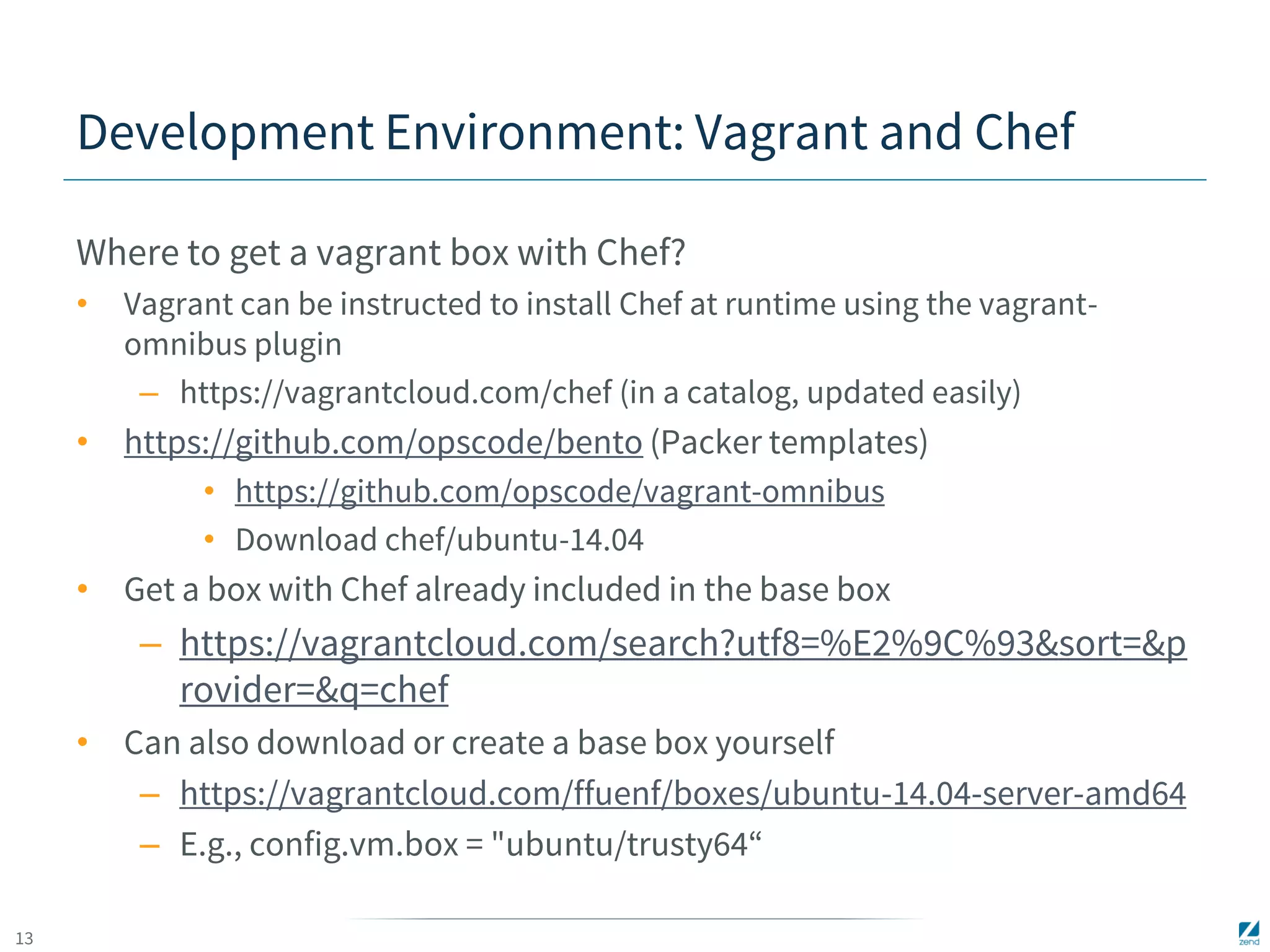 13 
Development Environment: Vagrant and Chef 
Where to get a vagrant box with Chef? 
• Vagrant can be instructed to install Chef at runtime using the vagrant-omnibus 
plugin 
– https://vagrantcloud.com/chef (in a catalog, updated easily) 
• https://github.com/opscode/bento (Packer templates) 
• https://github.com/opscode/vagrant-omnibus 
• Download chef/ubuntu-14.04 
• Get a box with Chef already included in the base box 
– https://vagrantcloud.com/search?utf8=%E2%9C%93&sort=&p 
rovider=&q=chef 
• Can also download or create a base box yourself 
– https://vagrantcloud.com/ffuenf/boxes/ubuntu-14.04-server-amd64 
– E.g., config.vm.box = "ubuntu/trusty64“ 
 