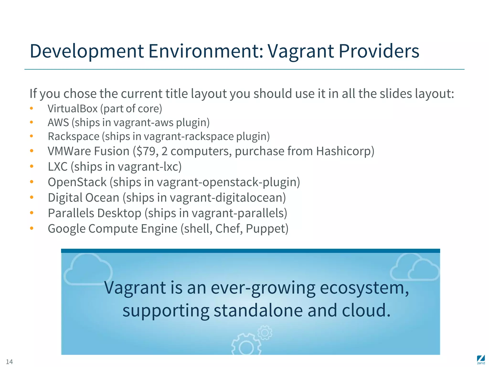 14 
Development Environment: Vagrant Providers 
If you chose the current title layout you should use it in all the slides layout: 
• VirtualBox (part of core) 
• AWS (ships in vagrant-aws plugin) 
• Rackspace (ships in vagrant-rackspace plugin) 
• VMWare Fusion ($79, 2 computers, purchase from Hashicorp) 
• LXC (ships in vagrant-lxc) 
• OpenStack (ships in vagrant-openstack-plugin) 
• Digital Ocean (ships in vagrant-digitalocean) 
• Parallels Desktop (ships in vagrant-parallels) 
• Google Compute Engine (shell, Chef, Puppet) 
Vagrant is an ever-growing ecosystem, 
supporting standalone and cloud. 
 