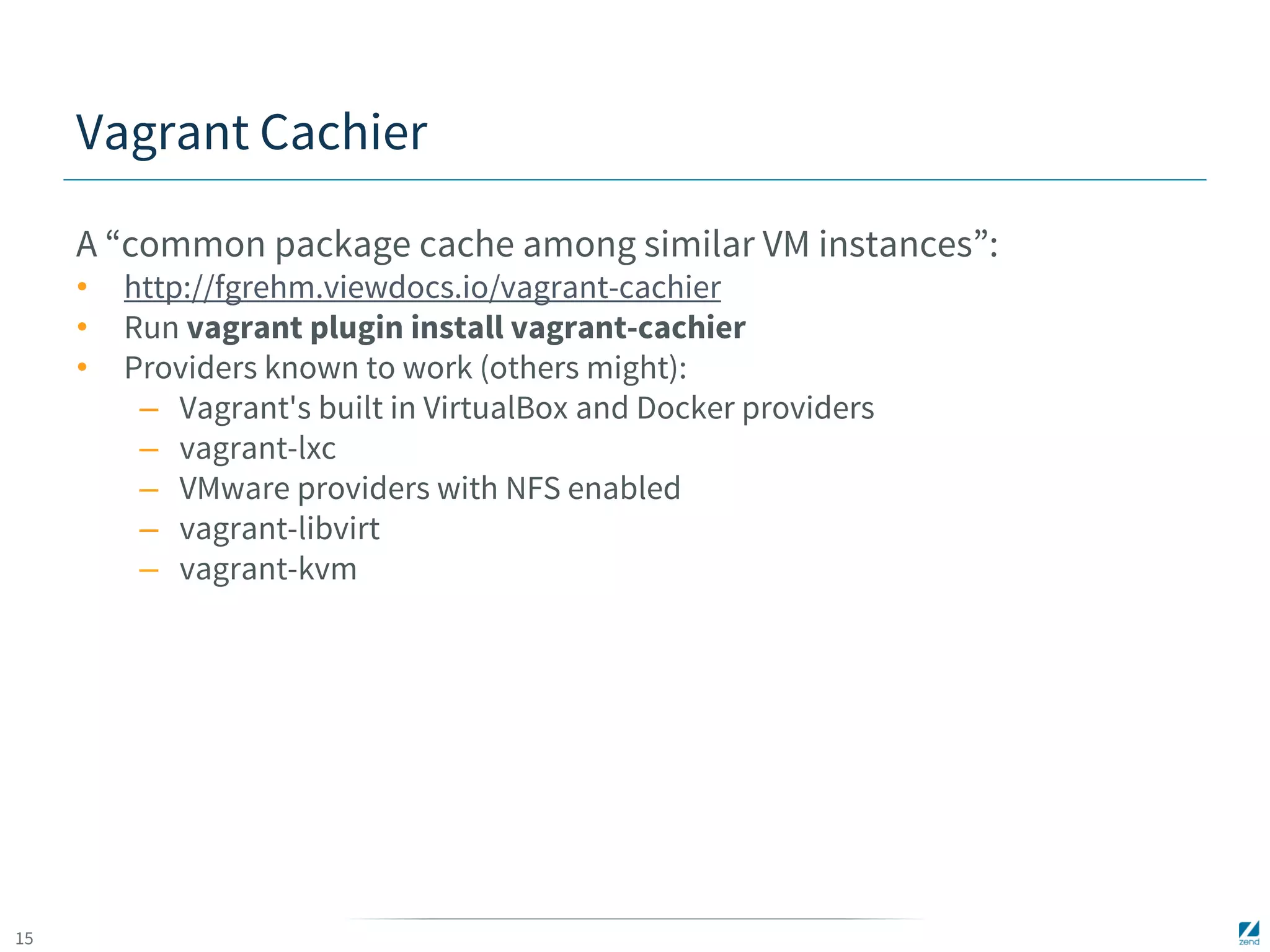 15 
Vagrant Cachier 
A “common package cache among similar VM instances”: 
• http://fgrehm.viewdocs.io/vagrant-cachier 
• Run vagrant plugin install vagrant-cachier 
• Providers known to work (others might): 
– Vagrant's built in VirtualBox and Docker providers 
– vagrant-lxc 
– VMware providers with NFS enabled 
– vagrant-libvirt 
– vagrant-kvm 
 