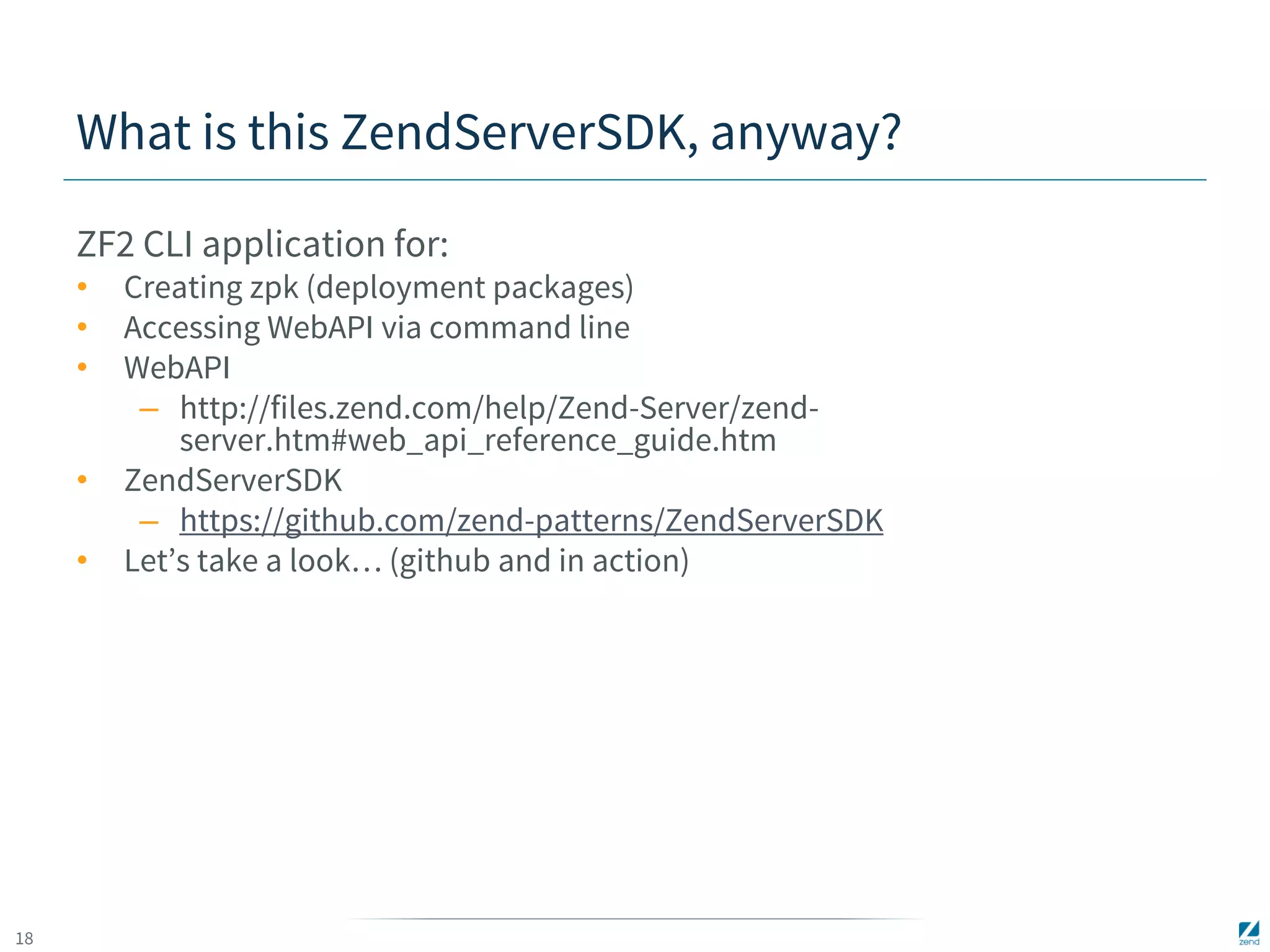 18 
What is this ZendServerSDK, anyway? 
ZF2 CLI application for: 
• Creating zpk (deployment packages) 
• Accessing WebAPI via command line 
• WebAPI 
– http://files.zend.com/help/Zend-Server/zend-server. 
htm#web_api_reference_guide.htm 
• ZendServerSDK 
– https://github.com/zend-patterns/ZendServerSDK 
• Let’s take a look… (github and in action) 
 